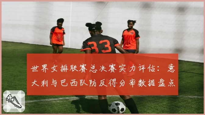 世界女排联赛总决赛实力评估：意大利与巴西队防反得分率数据盘点