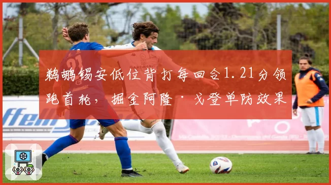 鹈鹕锡安低位背打每回合1.21分领跑首轮,掘金阿隆·戈登单防效果成败手