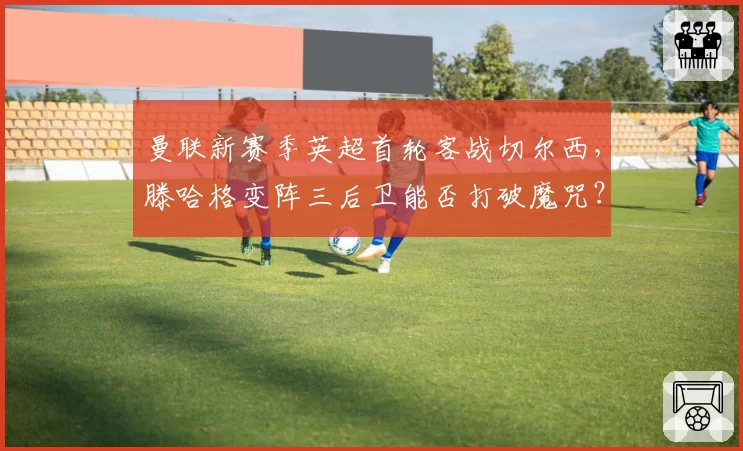 曼联新赛季英超首轮客战切尔西，滕哈格变阵三后卫能否打破魔咒？