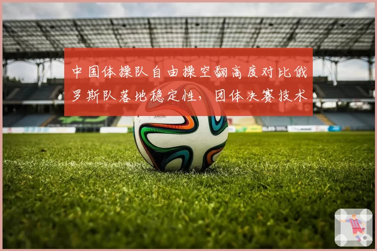 中国体操队自由操空翻高度对比俄罗斯队落地稳定性，团体决赛技术评分项