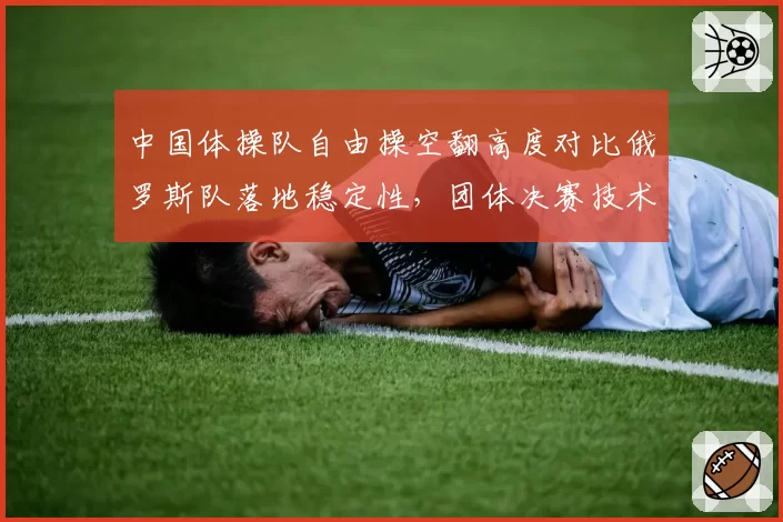 中国体操队自由操空翻高度对比俄罗斯队落地稳定性，团体决赛技术评分项