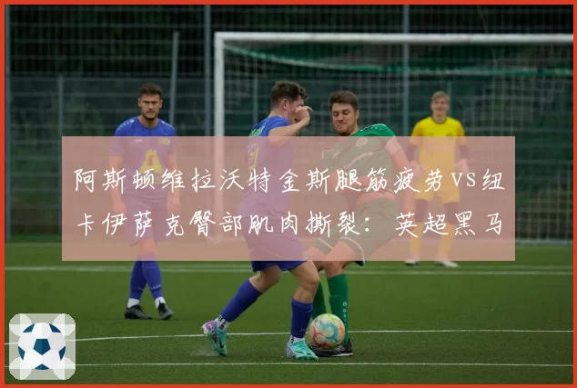 阿斯顿维拉沃特金斯腿筋疲劳vs纽卡伊萨克臀部肌肉撕裂：英超黑马锋霸复出窗口对比