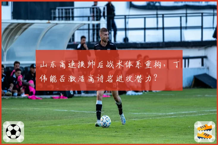 山东高速换帅后战术体系重构,丁伟能否激活高诗岩进攻潜力?