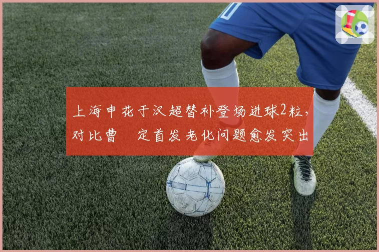 上海申花于汉超替补登场进球2粒,对比曹赟定首发老化问题愈发突出