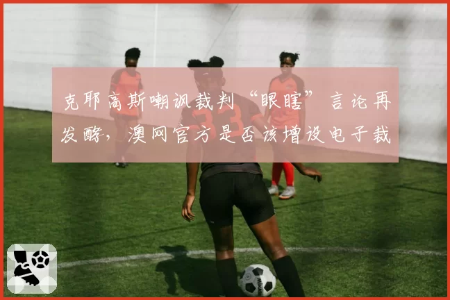 克耶高斯嘲讽裁判“眼瞎”言论再发酵，澳网官方是否该增设电子裁判？