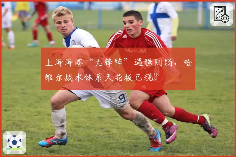 上海海港“无锋阵”遇强则弱,哈维尔战术体系天花板已现?