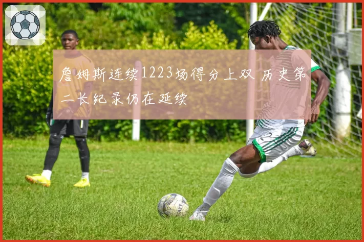 詹姆斯连续1223场得分上双 历史第二长纪录仍在延续