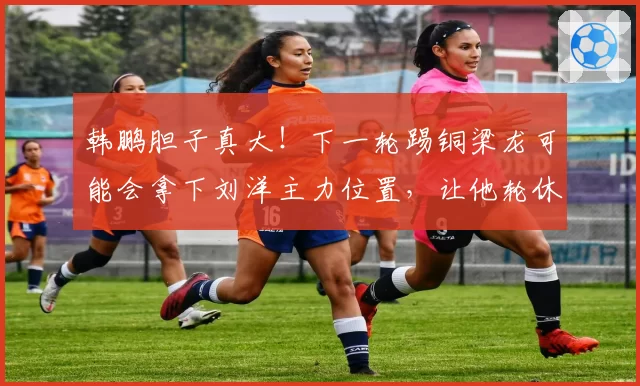 韩鹏胆子真大！下一轮踢铜梁龙可能会拿下刘洋主力位置，让他轮休