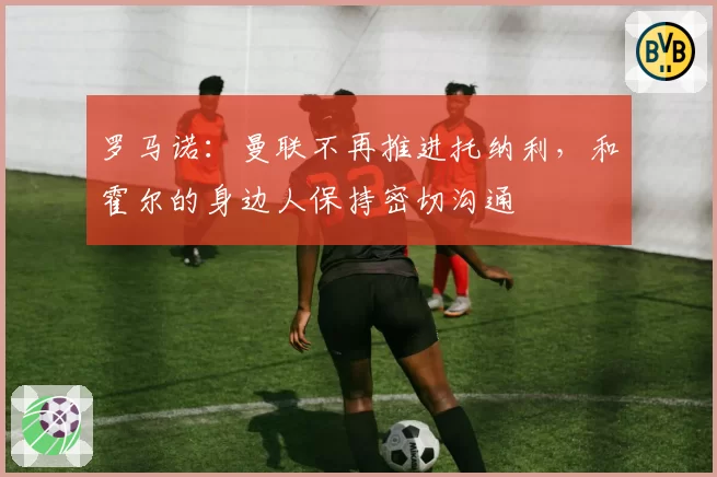 罗马诺:曼联不再推进托纳利,和霍尔的身边人保持密切沟通