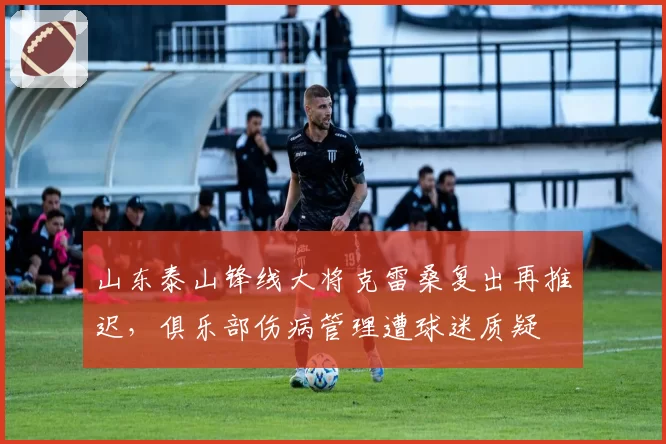 山东泰山锋线大将克雷桑复出再推迟，俱乐部伤病管理遭球迷质疑
