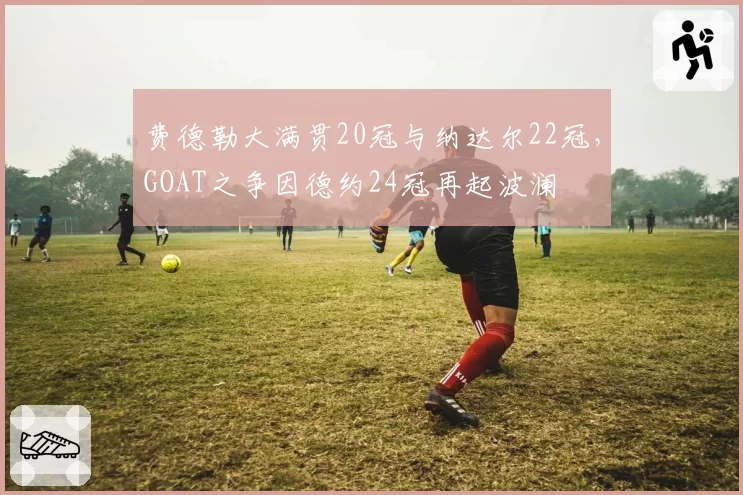 费德勒大满贯20冠与纳达尔22冠，GOAT之争因德约24冠再起波澜