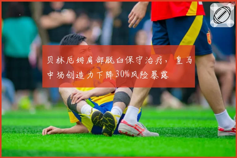 贝林厄姆肩部脱臼保守治疗，皇马中场创造力下降30%风险暴露