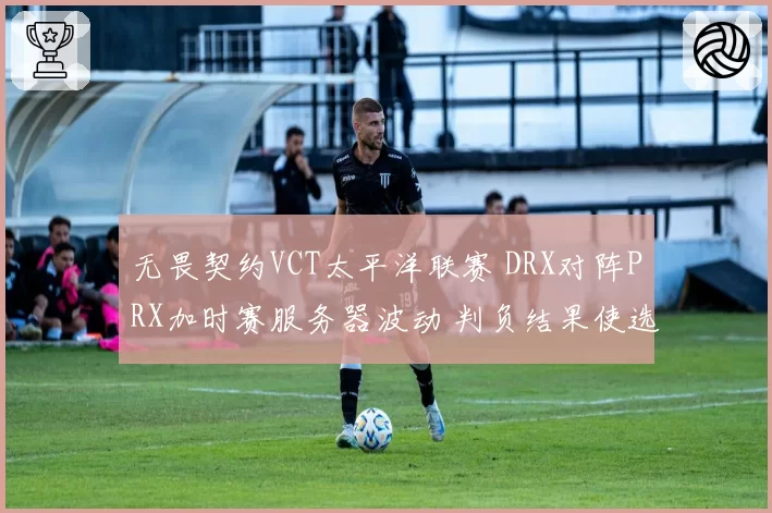无畏契约VCT太平洋联赛 DRX对阵PRX加时赛服务器波动 判负结果使选手胜率统计失真