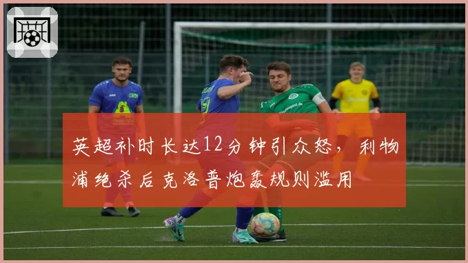 英超补时长达12分钟引众怒,利物浦绝杀后克洛普炮轰规则滥用