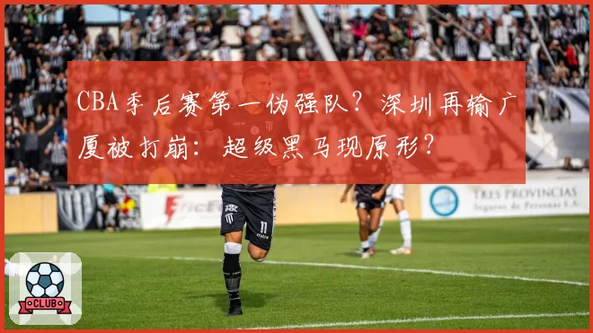 CBA季后赛第一伪强队?深圳再输广厦被打崩:超级黑马现原形?