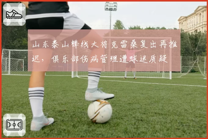 山东泰山锋线大将克雷桑复出再推迟，俱乐部伤病管理遭球迷质疑