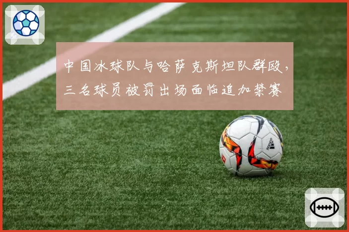 中国冰球队与哈萨克斯坦队群殴,三名球员被罚出场面临追加禁赛