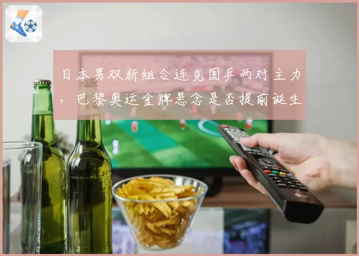 日本男双新组合连克国乒两对主力,巴黎奥运金牌悬念是否提前诞生?