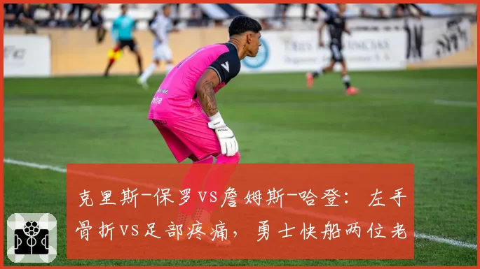 克里斯-保罗vs詹姆斯-哈登:左手骨折vs足部疼痛,勇士快船两位老将的回归倒计时
