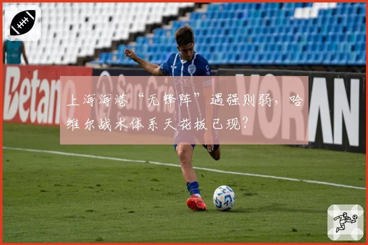 上海海港“无锋阵”遇强则弱,哈维尔战术体系天花板已现?