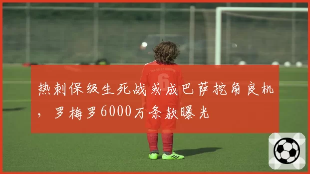 热刺保级生死战或成巴萨挖角良机，罗梅罗6000万条款曝光