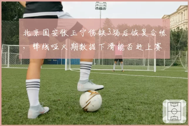 北京国安张玉宁伤缺3场后恢复合练,锋线哑火期数据下滑能否赶上赛季末冲刺