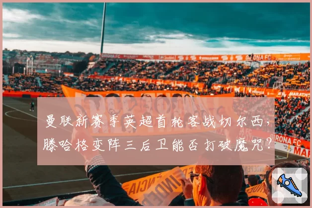 曼联新赛季英超首轮客战切尔西，滕哈格变阵三后卫能否打破魔咒？