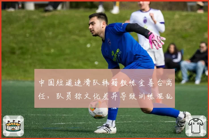 中国短道速滑队韩籍教练金善台离任，队员称文化差异导致训练混乱