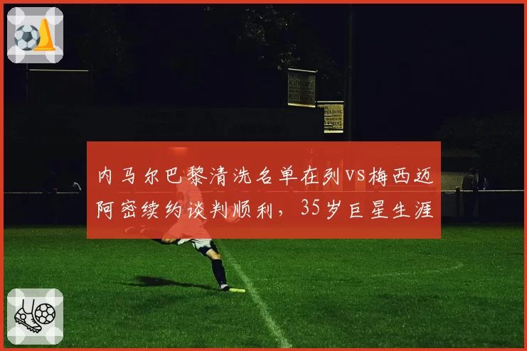 内马尔巴黎清洗名单在列vs梅西迈阿密续约谈判顺利,35岁巨星生涯末路选择迥异