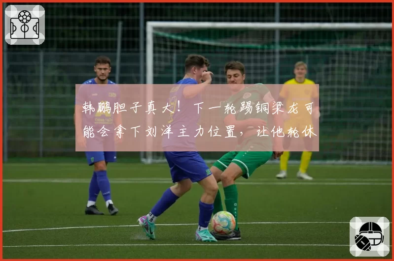 韩鹏胆子真大！下一轮踢铜梁龙可能会拿下刘洋主力位置，让他轮休