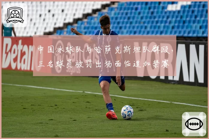 中国冰球队与哈萨克斯坦队群殴,三名球员被罚出场面临追加禁赛