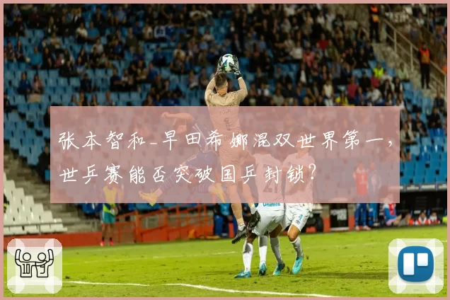 张本智和_早田希娜混双世界第一，世乒赛能否突破国乒封锁？