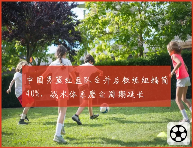 中国男篮红蓝队合并后教练组精简40%，战术体系磨合周期延长