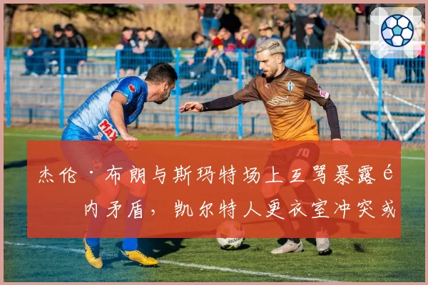 杰伦·布朗与斯玛特场上互骂暴露队内矛盾，凯尔特人更衣室冲突或影响休赛期补强