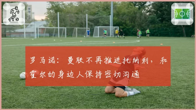 罗马诺:曼联不再推进托纳利,和霍尔的身边人保持密切沟通
