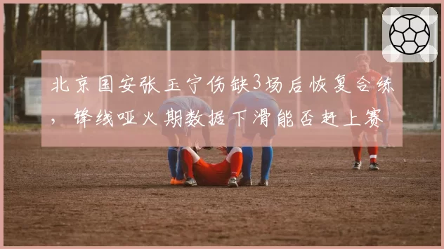 北京国安张玉宁伤缺3场后恢复合练,锋线哑火期数据下滑能否赶上赛季末冲刺