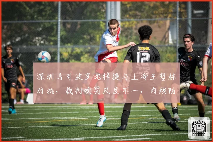 深圳马可波罗沈梓捷与上海王哲林对抗，裁判吹罚尺度不一，内线防守策略需调整？