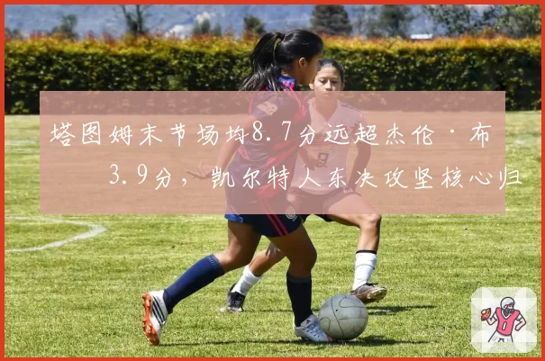 塔图姆末节场均8.7分远超杰伦·布朗3.9分,凯尔特人东决攻坚核心归属已无悬念