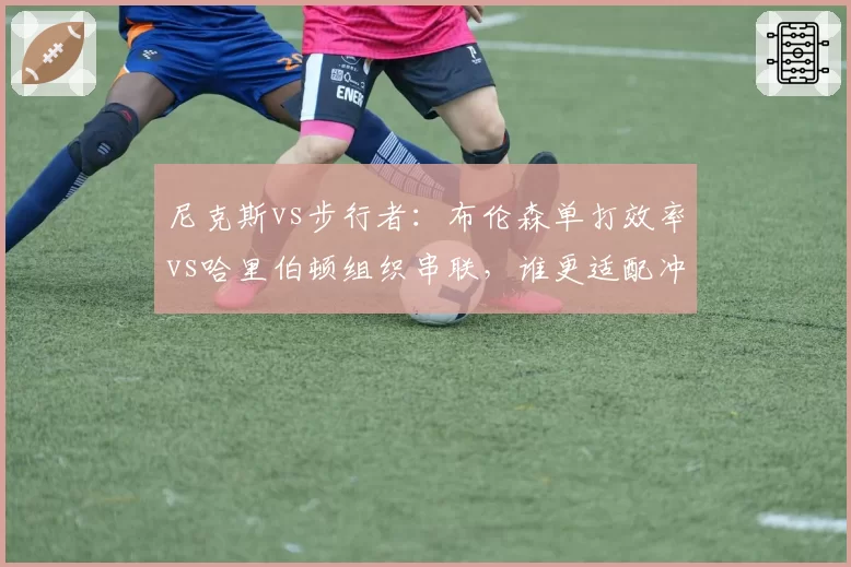 尼克斯vs步行者：布伦森单打效率vs哈里伯顿组织串联，谁更适配冲冠体系