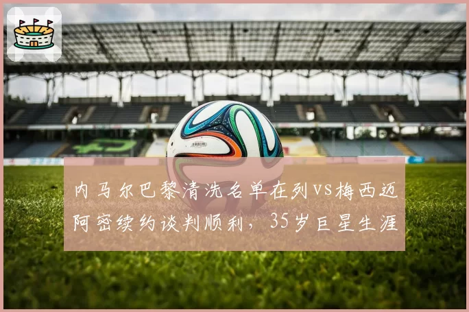 内马尔巴黎清洗名单在列vs梅西迈阿密续约谈判顺利，35岁巨星生涯末路选择迥异