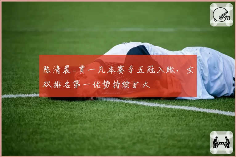 陈清晨_贾一凡本赛季五冠入账,女双排名第一优势持续扩大