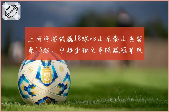 上海海港武磊18球vs山东泰山克雷桑15球，中超金靴之争暗藏冠军风向标