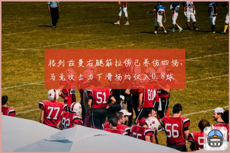 格列兹曼右腿筋拉伤已养伤四场,马竞攻击力下滑场均仅入0.8球