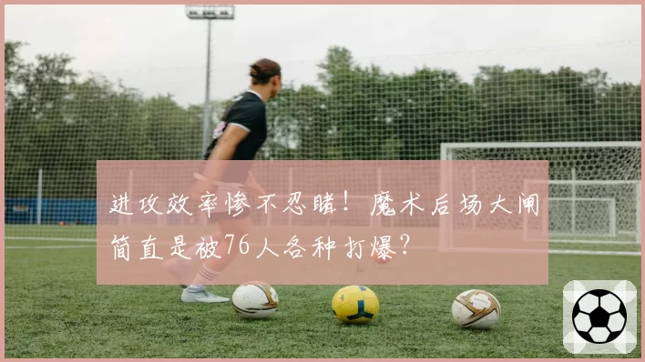 进攻效率惨不忍睹！魔术后场大闸简直是被76人各种打爆？