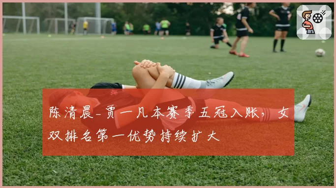 陈清晨_贾一凡本赛季五冠入账,女双排名第一优势持续扩大