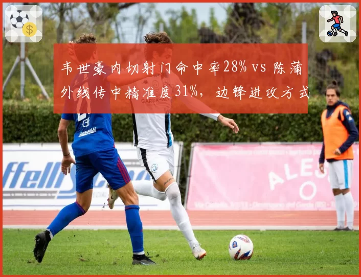 韦世豪内切射门命中率28% vs 陈蒲外线传中精准度31%,边锋进攻方式各有优劣