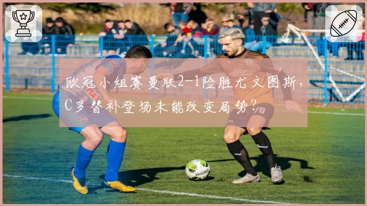 欧冠小组赛曼联2-1险胜尤文图斯，C罗替补登场未能改变局势？