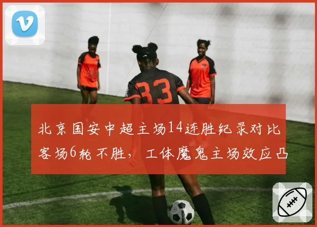 北京国安中超主场14连胜纪录对比客场6轮不胜，工体魔鬼主场效应凸显