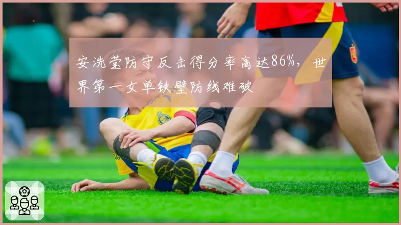 安洗莹防守反击得分率高达86%,世界第一女单铁壁防线难破