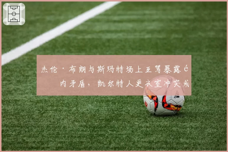 杰伦·布朗与斯玛特场上互骂暴露队内矛盾，凯尔特人更衣室冲突或影响休赛期补强